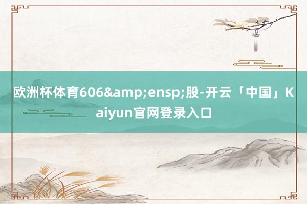 欧洲杯体育606&ensp;股-开云「中国」Kaiyun官网登录入口