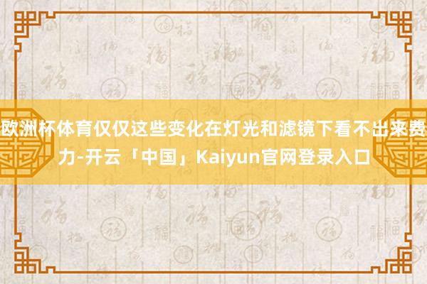 欧洲杯体育仅仅这些变化在灯光和滤镜下看不出来费力-开云「中国」Kaiyun官网登录入口