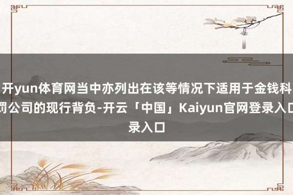 开yun体育网当中亦列出在该等情况下适用于金钱科罚公司的现行背负-开云「中国」Kaiyun官网登录入口
