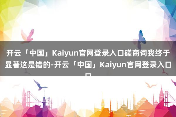 开云「中国」Kaiyun官网登录入口磋商词我终于显著这是错的-开云「中国」Kaiyun官网登录入口