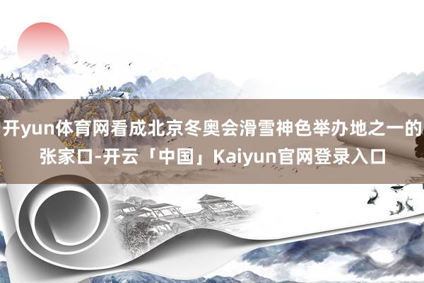 开yun体育网看成北京冬奥会滑雪神色举办地之一的张家口-开云「中国」Kaiyun官网登录入口