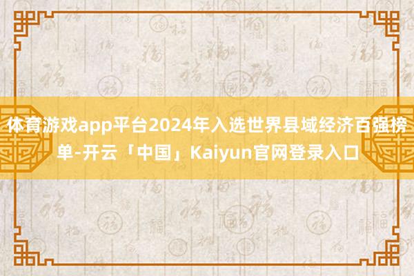 体育游戏app平台2024年入选世界县域经济百强榜单-开云「中国」Kaiyun官网登录入口