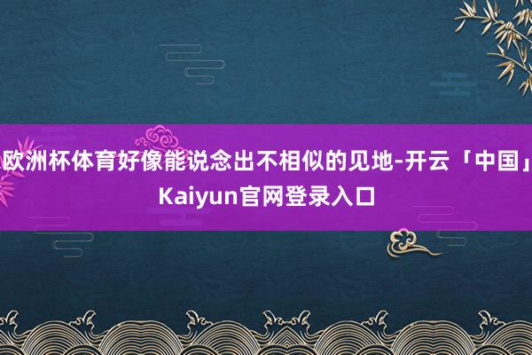 欧洲杯体育好像能说念出不相似的见地-开云「中国」Kaiyun官网登录入口