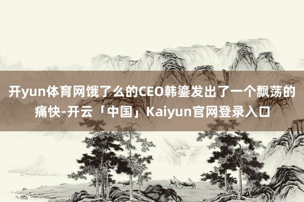 开yun体育网饿了么的CEO韩鎏发出了一个飘荡的痛快-开云「中国」Kaiyun官网登录入口