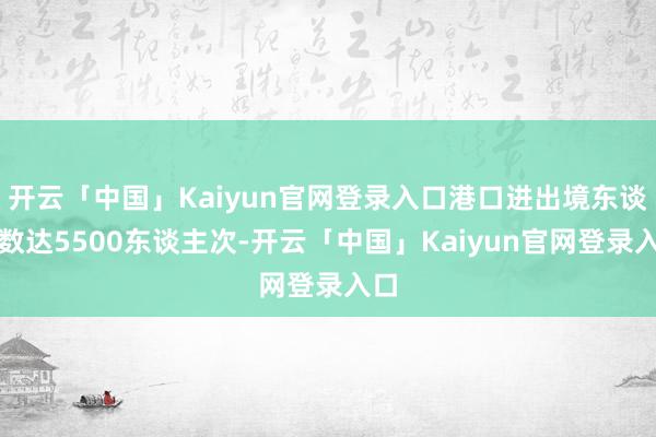 开云「中国」Kaiyun官网登录入口港口进出境东谈主数达5500东谈主次-开云「中国」Kaiyun官网登录入口