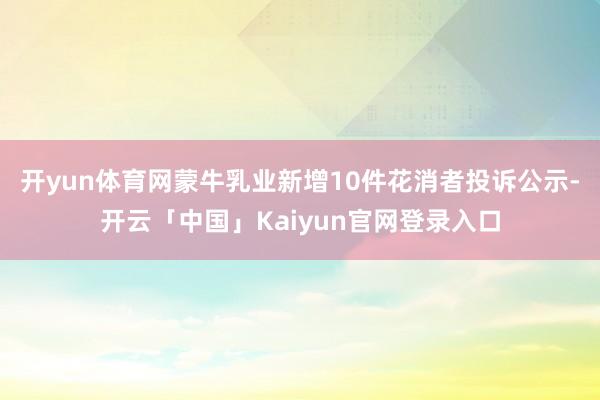 开yun体育网蒙牛乳业新增10件花消者投诉公示-开云「中国」Kaiyun官网登录入口