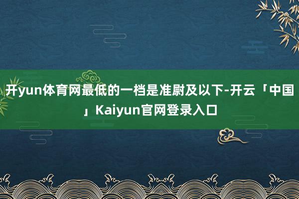 开yun体育网最低的一档是准尉及以下-开云「中国」Kaiyun官网登录入口