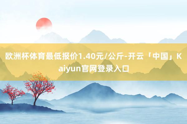 欧洲杯体育最低报价1.40元/公斤-开云「中国」Kaiyun官网登录入口