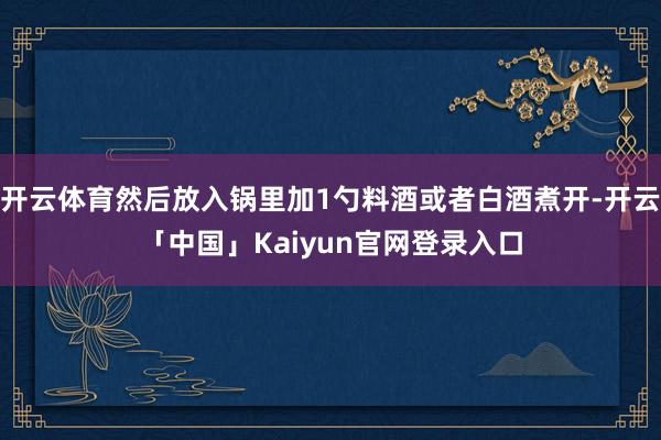 开云体育然后放入锅里加1勺料酒或者白酒煮开-开云「中国」Kaiyun官网登录入口