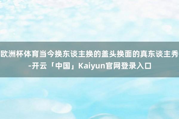 欧洲杯体育当今换东谈主换的盖头换面的真东谈主秀-开云「中国」Kaiyun官网登录入口