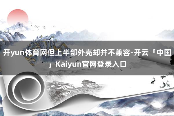 开yun体育网但上半部外壳却并不兼容-开云「中国」Kaiyun官网登录入口