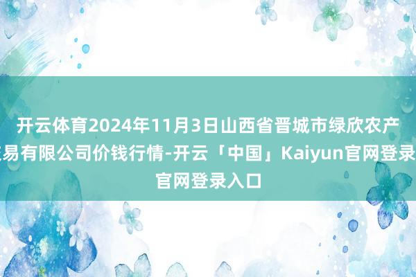 开云体育2024年11月3日山西省晋城市绿欣农产物交易有限公司价钱行情-开云「中国」Kaiyun官网登录入口
