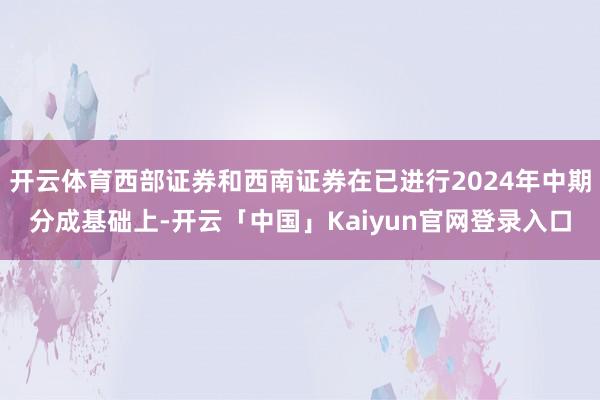 开云体育西部证券和西南证券在已进行2024年中期分成基础上-开云「中国」Kaiyun官网登录入口