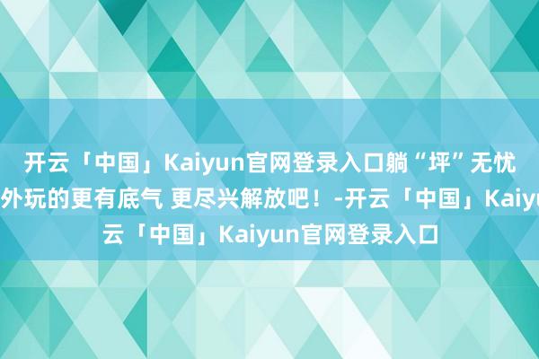 开云「中国」Kaiyun官网登录入口躺“坪”无忧啦！让咱们在户外玩的更有底气 更尽兴解放吧！-开云「中国」Kaiyun官网登录入口