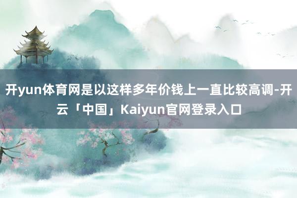 开yun体育网是以这样多年价钱上一直比较高调-开云「中国」Kaiyun官网登录入口