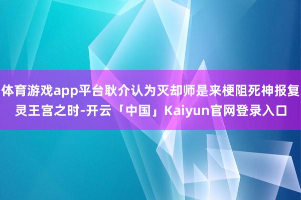 体育游戏app平台耿介认为灭却师是来梗阻死神报复灵王宫之时-开云「中国」Kaiyun官网登录入口