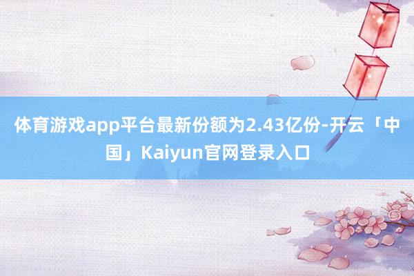 体育游戏app平台最新份额为2.43亿份-开云「中国」Kaiyun官网登录入口