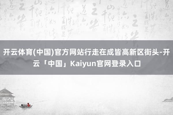 开云体育(中国)官方网站行走在成皆高新区街头-开云「中国」Kaiyun官网登录入口