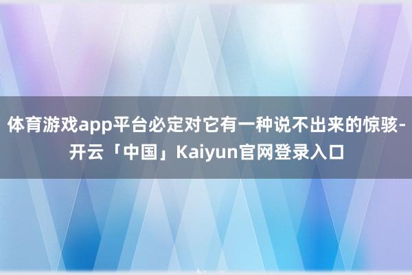 体育游戏app平台必定对它有一种说不出来的惊骇-开云「中国」Kaiyun官网登录入口