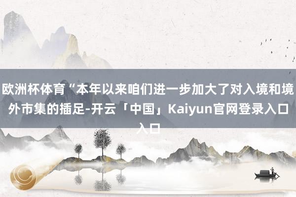 欧洲杯体育“本年以来咱们进一步加大了对入境和境外市集的插足-开云「中国」Kaiyun官网登录入口