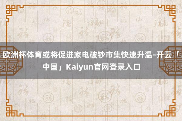 欧洲杯体育或将促进家电破钞市集快速升温-开云「中国」Kaiyun官网登录入口