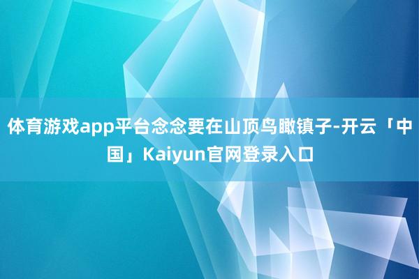 体育游戏app平台念念要在山顶鸟瞰镇子-开云「中国」Kaiyun官网登录入口