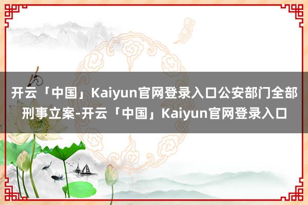 开云「中国」Kaiyun官网登录入口公安部门全部刑事立案-开云「中国」Kaiyun官网登录入口
