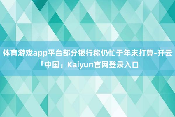 体育游戏app平台部分银行称仍忙于年末打算-开云「中国」Kaiyun官网登录入口