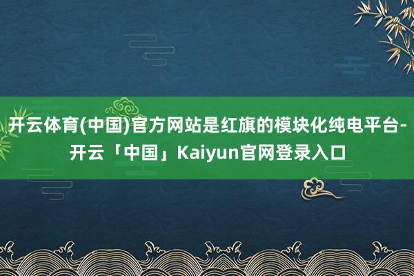 开云体育(中国)官方网站是红旗的模块化纯电平台-开云「中国」Kaiyun官网登录入口