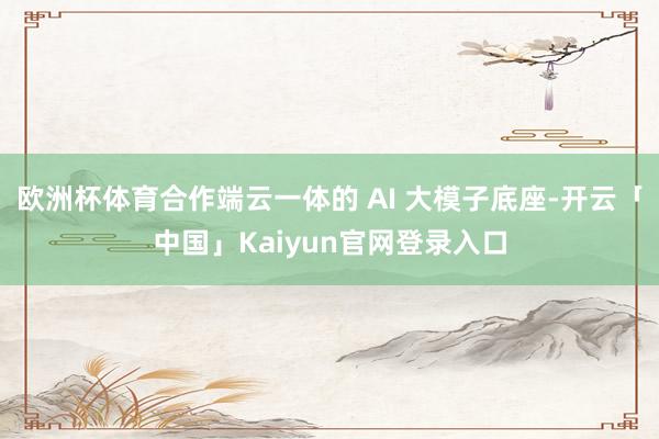欧洲杯体育合作端云一体的 AI 大模子底座-开云「中国」Kaiyun官网登录入口