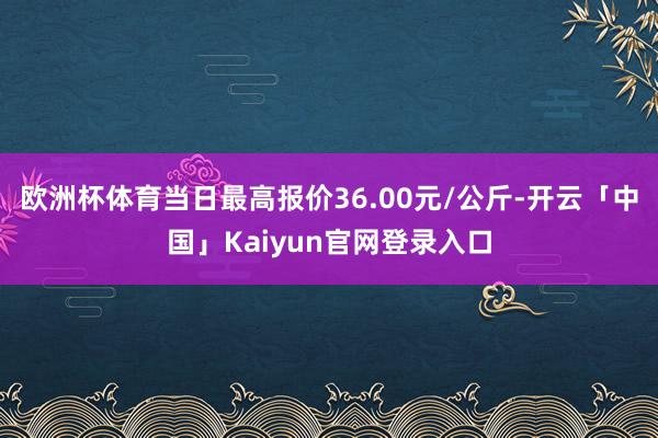 欧洲杯体育当日最高报价36.00元/公斤-开云「中国」Kaiyun官网登录入口
