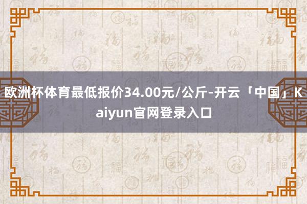 欧洲杯体育最低报价34.00元/公斤-开云「中国」Kaiyun官网登录入口