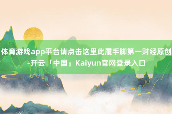 体育游戏app平台请点击这里此履手脚第一财经原创-开云「中国」Kaiyun官网登录入口