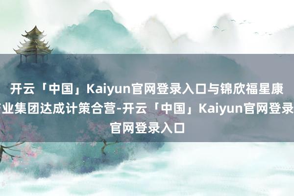 开云「中国」Kaiyun官网登录入口与锦欣福星康养产业集团达成计策合营-开云「中国」Kaiyun官网登录入口