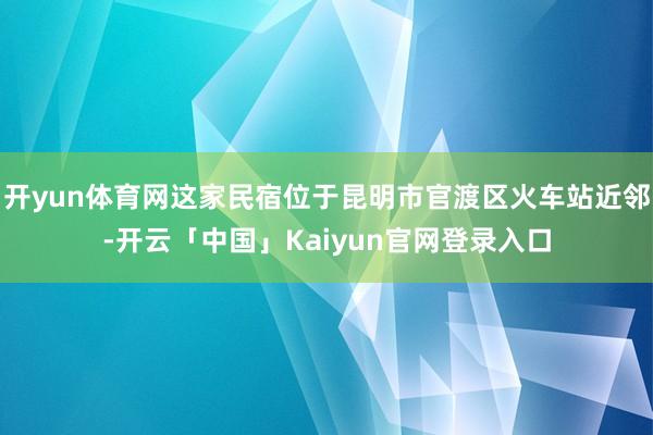 开yun体育网这家民宿位于昆明市官渡区火车站近邻-开云「中国」Kaiyun官网登录入口