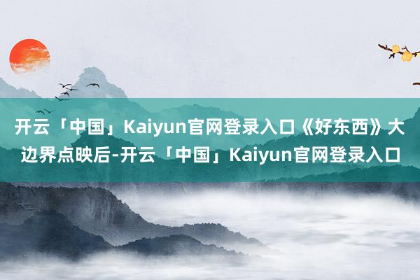 开云「中国」Kaiyun官网登录入口《好东西》大边界点映后-开云「中国」Kaiyun官网登录入口