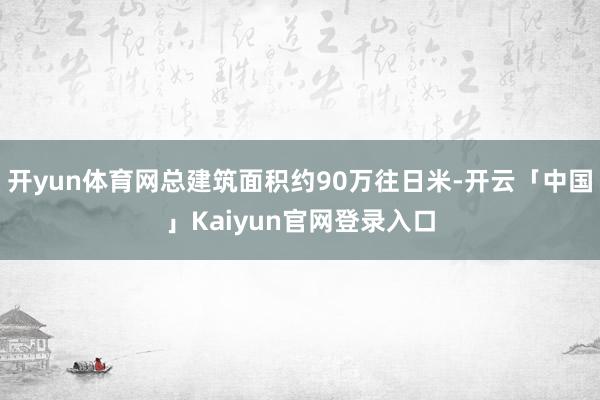 开yun体育网总建筑面积约90万往日米-开云「中国」Kaiyun官网登录入口