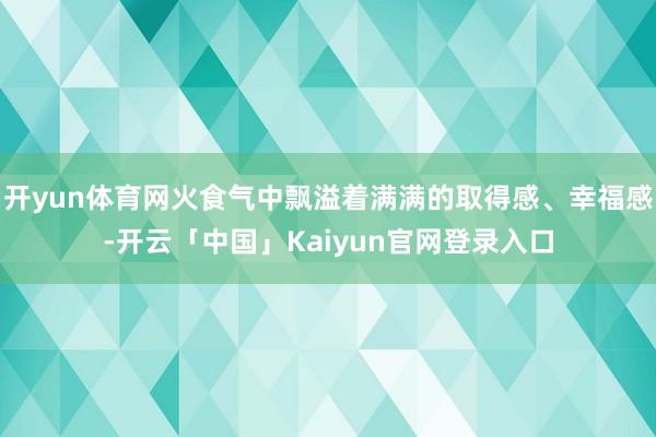 开yun体育网火食气中飘溢着满满的取得感、幸福感-开云「中国」Kaiyun官网登录入口