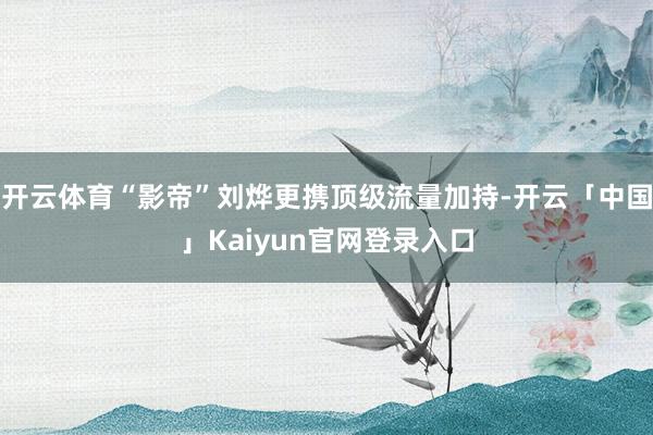 开云体育“影帝”刘烨更携顶级流量加持-开云「中国」Kaiyun官网登录入口
