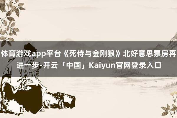 体育游戏app平台《死侍与金刚狼》北好意思票房再进一步-开云「中国」Kaiyun官网登录入口