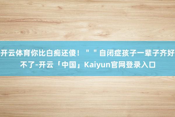 开云体育你比白痴还傻！＂＂自闭症孩子一辈子齐好不了-开云「中国」Kaiyun官网登录入口