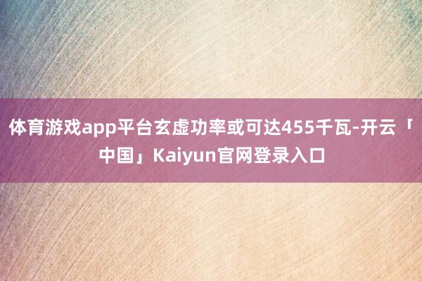 体育游戏app平台玄虚功率或可达455千瓦-开云「中国」Kaiyun官网登录入口