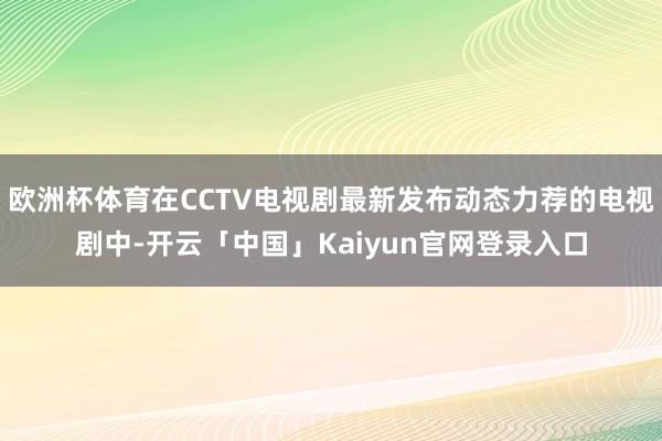 欧洲杯体育在CCTV电视剧最新发布动态力荐的电视剧中-开云「中国」Kaiyun官网登录入口