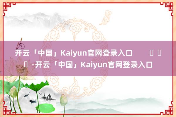 开云「中国」Kaiyun官网登录入口        			-开云「中国」Kaiyun官网登录入口