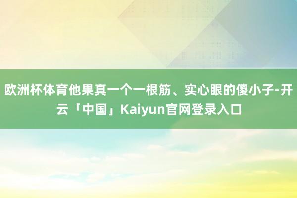 欧洲杯体育他果真一个一根筋、实心眼的傻小子-开云「中国」Kaiyun官网登录入口