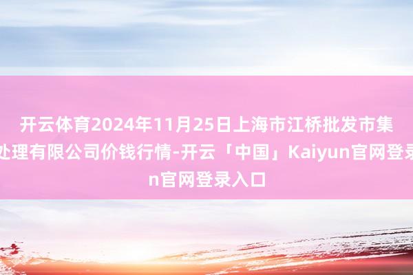 开云体育2024年11月25日上海市江桥批发市集主义处理有限公司价钱行情-开云「中国」Kaiyun官网登录入口