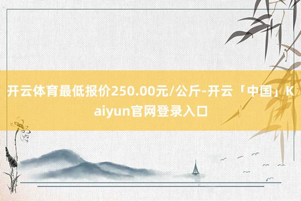 开云体育最低报价250.00元/公斤-开云「中国」Kaiyun官网登录入口