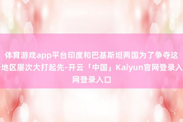 体育游戏app平台印度和巴基斯坦两国为了争夺这一地区屡次大打起先-开云「中国」Kaiyun官网登录入口