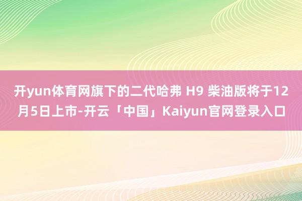 开yun体育网旗下的二代哈弗 H9 柴油版将于12月5日上市-开云「中国」Kaiyun官网登录入口