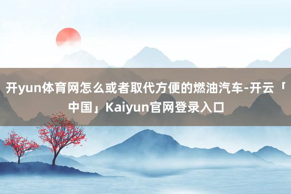开yun体育网怎么或者取代方便的燃油汽车-开云「中国」Kaiyun官网登录入口